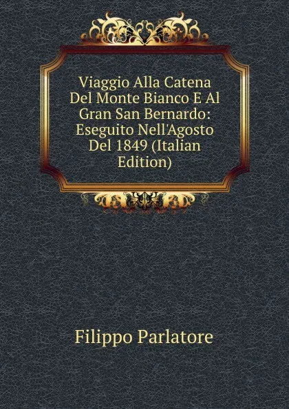 Обложка книги Viaggio Alla Catena Del Monte Bianco E Al Gran San Bernardo: Eseguito Nell.Agosto Del 1849 (Italian Edition), Filippo Parlatore