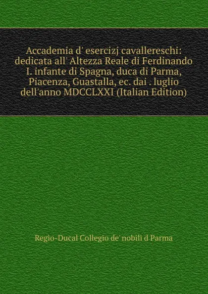 Обложка книги Accademia d. esercizj cavallereschi: dedicata all. Altezza Reale di Ferdinando I. infante di Spagna, duca di Parma, Piacenza, Guastalla, ec. dai . luglio dell.anno MDCCLXXI (Italian Edition), Regio-Ducal Collegio de' nobili d Parma