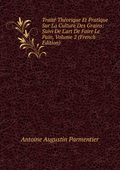 Обложка книги Traite Theorique Et Pratique Sur La Culture Des Grains: Suivi De L.art De Faire Le Pain, Volume 2 (French Edition), Antoine Augustin Parmentier