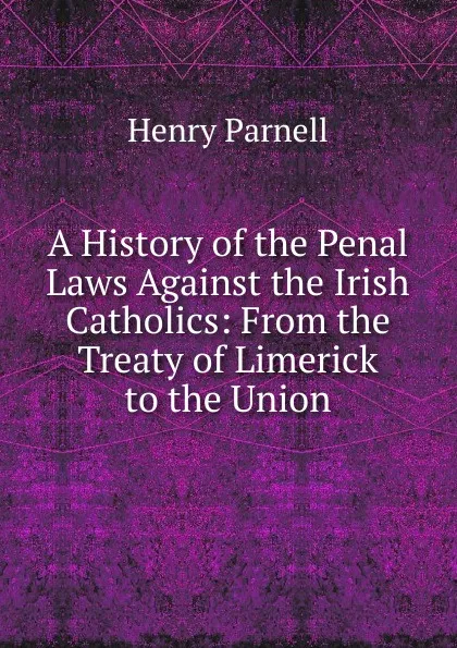 Обложка книги A History of the Penal Laws Against the Irish Catholics: From the Treaty of Limerick to the Union, Henry Parnell