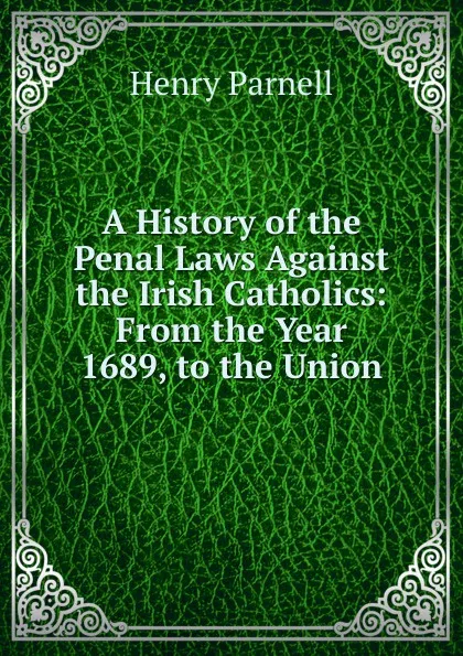 Обложка книги A History of the Penal Laws Against the Irish Catholics: From the Year 1689, to the Union, Henry Parnell