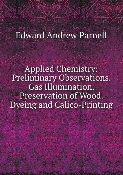 Обложка книги Applied Chemistry: Preliminary Observations. Gas Illumination. Preservation of Wood. Dyeing and Calico-Printing, Edward Andrew Parnell