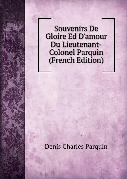 Обложка книги Souvenirs De Gloire Ed D.amour Du Lieutenant-Colonel Parquin (French Edition), Denis Charles Parquin