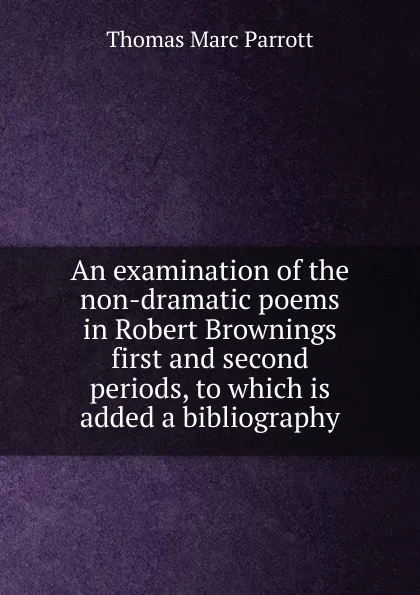 Обложка книги An examination of the non-dramatic poems in Robert Brownings first and second periods, to which is added a bibliography, Thomas Marc Parrott