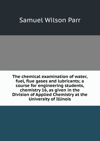 Обложка книги The chemical examination of water, fuel, flue gases and lubricants; a course for engineering students, chemistry 16, as given in the Division of Applied Chemistry at the University of Illinois, Samuel Wilson Parr