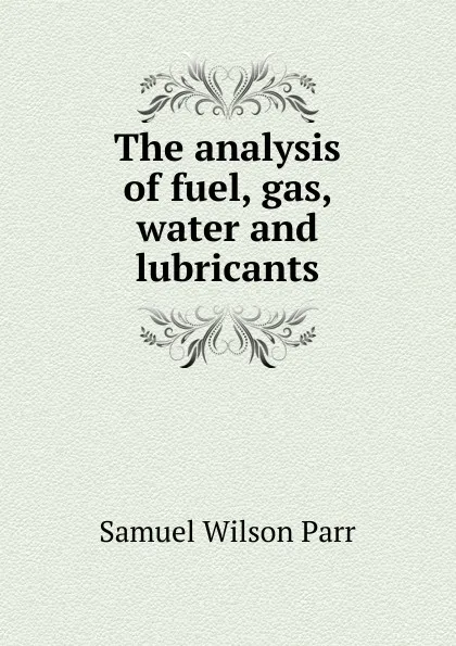 Обложка книги The analysis of fuel, gas, water and lubricants, Samuel Wilson Parr