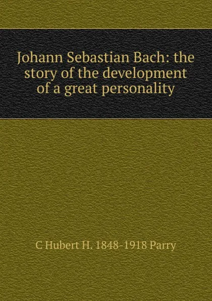 Обложка книги Johann Sebastian Bach: the story of the development of a great personality, C Hubert H. 1848-1918 Parry