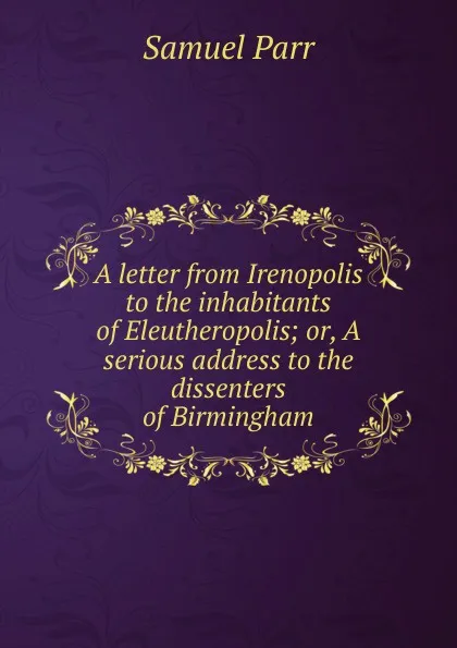 Обложка книги A letter from Irenopolis to the inhabitants of Eleutheropolis; or, A serious address to the dissenters of Birmingham, Samuel Parr