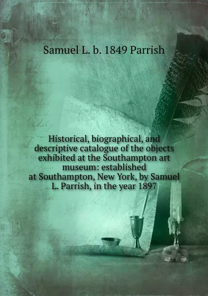 Обложка книги Historical, biographical, and descriptive catalogue of the objects exhibited at the Southampton art museum: established at Southampton, New York, by Samuel L. Parrish, in the year 1897, Samuel L. b. 1849 Parrish