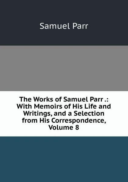 Обложка книги The Works of Samuel Parr .: With Memoirs of His Life and Writings, and a Selection from His Correspondence, Volume 8, Samuel Parr