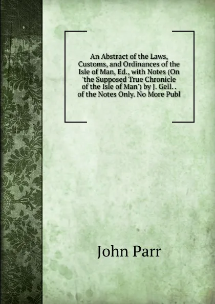 Обложка книги An Abstract of the Laws, Customs, and Ordinances of the Isle of Man, Ed., with Notes (On .the Supposed True Chronicle of the Isle of Man.) by J. Gell. . of the Notes Only. No More Publ, John Parr