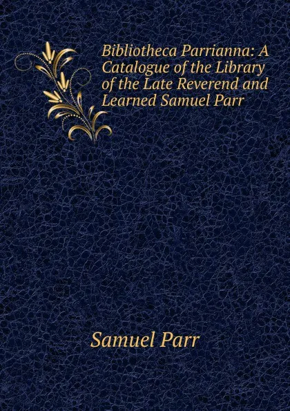 Обложка книги Bibliotheca Parrianna: A Catalogue of the Library of the Late Reverend and Learned Samuel Parr ., Samuel Parr