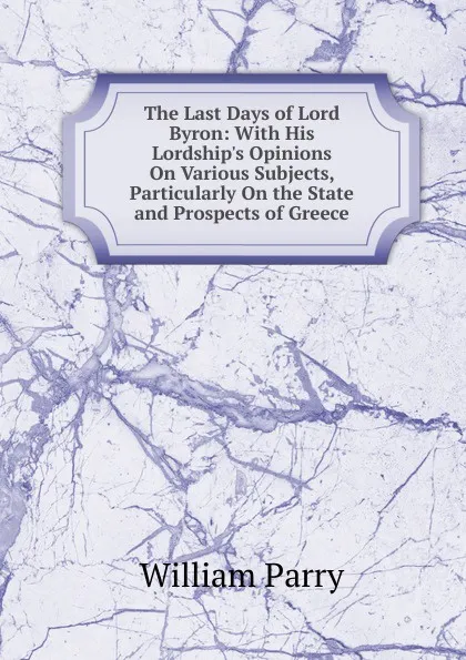 Обложка книги The Last Days of Lord Byron: With His Lordship.s Opinions On Various Subjects, Particularly On the State and Prospects of Greece, William Parry