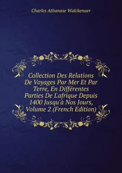 Обложка книги Collection Des Relations De Voyages Par Mer Et Par Terre, En Differentes Parties De L.afrique Depuis 1400 Jusqu.a Nos Jours, Volume 2 (French Edition), Charles Athanase Walckenaer