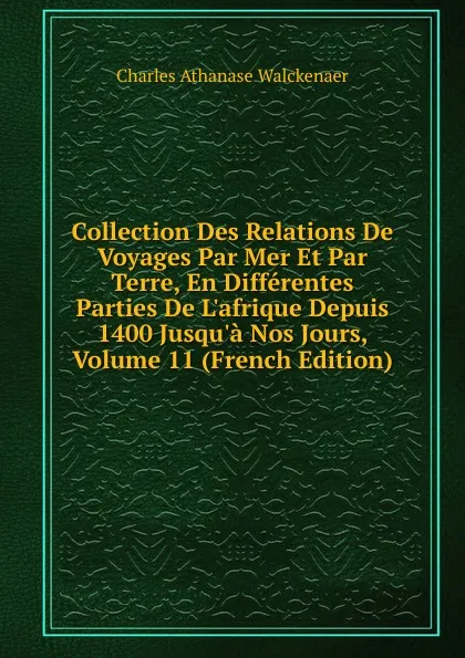 Обложка книги Collection Des Relations De Voyages Par Mer Et Par Terre, En Differentes Parties De L.afrique Depuis 1400 Jusqu.a Nos Jours, Volume 11 (French Edition), Charles Athanase Walckenaer