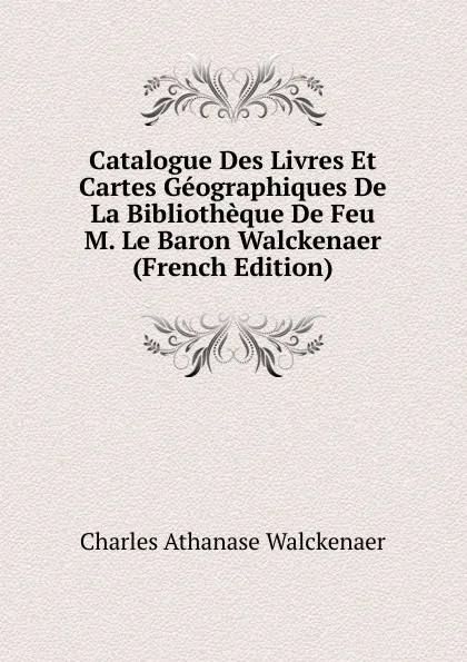 Обложка книги Catalogue Des Livres Et Cartes Geographiques De La Bibliotheque De Feu M. Le Baron Walckenaer (French Edition), Charles Athanase Walckenaer