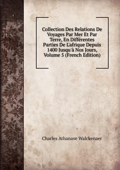 Обложка книги Collection Des Relations De Voyages Par Mer Et Par Terre, En Differentes Parties De L.afrique Depuis 1400 Jusqu.a Nos Jours, Volume 5 (French Edition), Charles Athanase Walckenaer