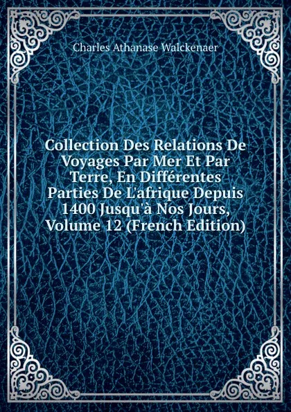 Обложка книги Collection Des Relations De Voyages Par Mer Et Par Terre, En Differentes Parties De L.afrique Depuis 1400 Jusqu.a Nos Jours, Volume 12 (French Edition), Charles Athanase Walckenaer