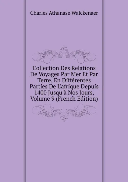 Обложка книги Collection Des Relations De Voyages Par Mer Et Par Terre, En Differentes Parties De L.afrique Depuis 1400 Jusqu.a Nos Jours, Volume 9 (French Edition), Charles Athanase Walckenaer