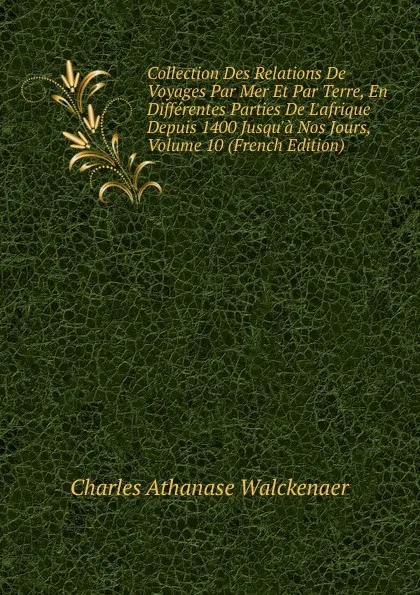 Обложка книги Collection Des Relations De Voyages Par Mer Et Par Terre, En Differentes Parties De L.afrique Depuis 1400 Jusqu.a Nos Jours, Volume 10 (French Edition), Charles Athanase Walckenaer