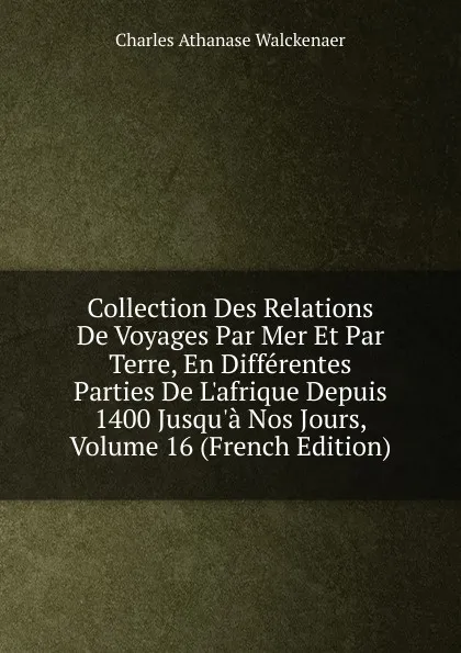 Обложка книги Collection Des Relations De Voyages Par Mer Et Par Terre, En Differentes Parties De L.afrique Depuis 1400 Jusqu.a Nos Jours, Volume 16 (French Edition), Charles Athanase Walckenaer