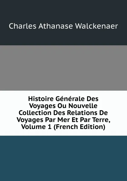 Обложка книги Histoire Generale Des Voyages Ou Nouvelle Collection Des Relations De Voyages Par Mer Et Par Terre, Volume 1 (French Edition), Charles Athanase Walckenaer