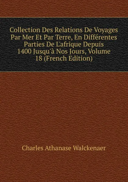 Обложка книги Collection Des Relations De Voyages Par Mer Et Par Terre, En Differentes Parties De L.afrique Depuis 1400 Jusqu.a Nos Jours, Volume 18 (French Edition), Charles Athanase Walckenaer