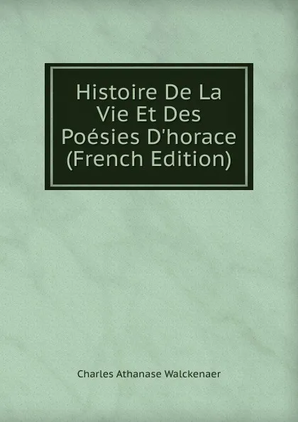 Обложка книги Histoire De La Vie Et Des Poesies D.horace (French Edition), Charles Athanase Walckenaer