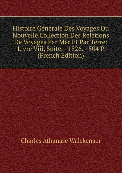 Обложка книги Histoire Generale Des Voyages Ou Nouvelle Collection Des Relations De Voyages Par Mer Et Par Terre: Livre Viii, Suite. - 1826. - 504 P (French Edition), Charles Athanase Walckenaer