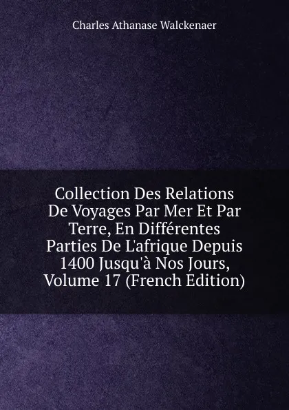 Обложка книги Collection Des Relations De Voyages Par Mer Et Par Terre, En Differentes Parties De L.afrique Depuis 1400 Jusqu.a Nos Jours, Volume 17 (French Edition), Charles Athanase Walckenaer