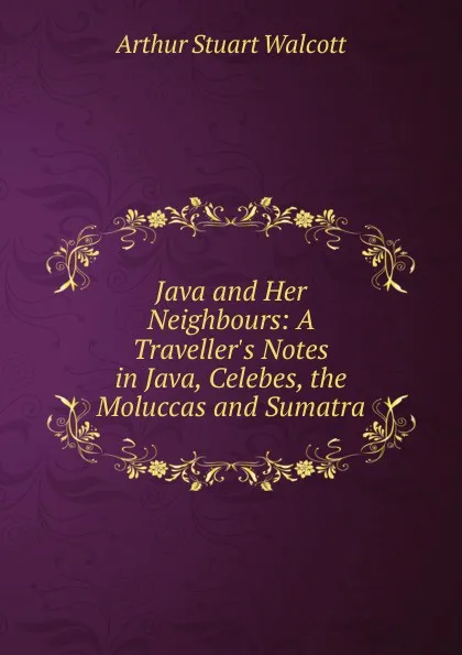 Обложка книги Java and Her Neighbours: A Traveller.s Notes in Java, Celebes, the Moluccas and Sumatra, Arthur Stuart Walcott