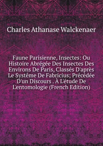 Обложка книги Faune Parisienne, Insectes: Ou Histoire Abregee Des Insectes Des Environs De Paris, Classes D.apres Le Systeme De Fabricius; Precedee D.un Discours . A L.etude De L.entomologie (French Edition), Charles Athanase Walckenaer