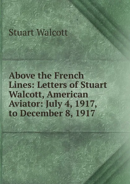 Обложка книги Above the French Lines: Letters of Stuart Walcott, American Aviator: July 4, 1917, to December 8, 1917, Stuart Walcott