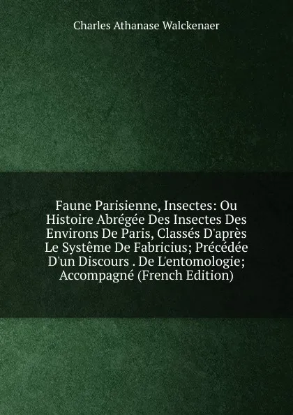 Обложка книги Faune Parisienne, Insectes: Ou Histoire Abregee Des Insectes Des Environs De Paris, Classes D.apres Le Systeme De Fabricius; Precedee D.un Discours . De L.entomologie; Accompagne (French Edition), Charles Athanase Walckenaer