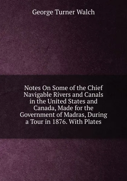 Обложка книги Notes On Some of the Chief Navigable Rivers and Canals in the United States and Canada, Made for the Government of Madras, During a Tour in 1876. With Plates, George Turner Walch