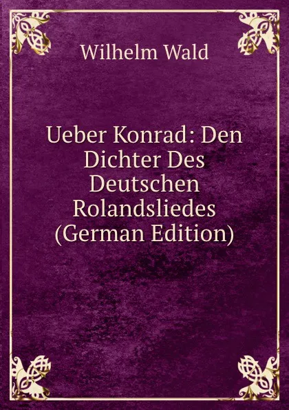 Обложка книги Ueber Konrad: Den Dichter Des Deutschen Rolandsliedes (German Edition), Wilhelm Wald