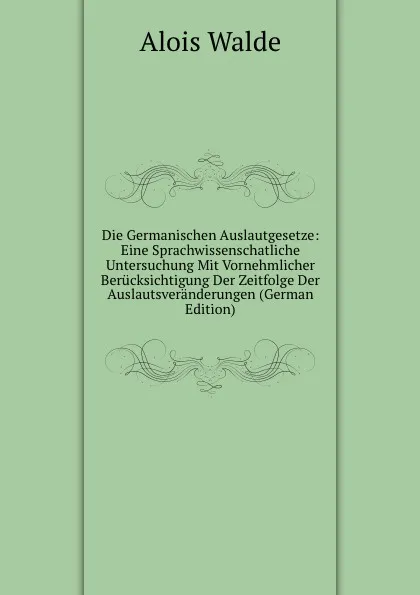 Обложка книги Die Germanischen Auslautgesetze: Eine Sprachwissenschatliche Untersuchung Mit Vornehmlicher Berucksichtigung Der Zeitfolge Der Auslautsveranderungen (German Edition), Alois Walde