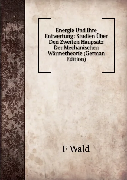 Обложка книги Energie Und Ihre Entwertung: Studien Uber Den Zweiten Haupsatz Der Mechanischen Warmetheorie (German Edition), F Wald