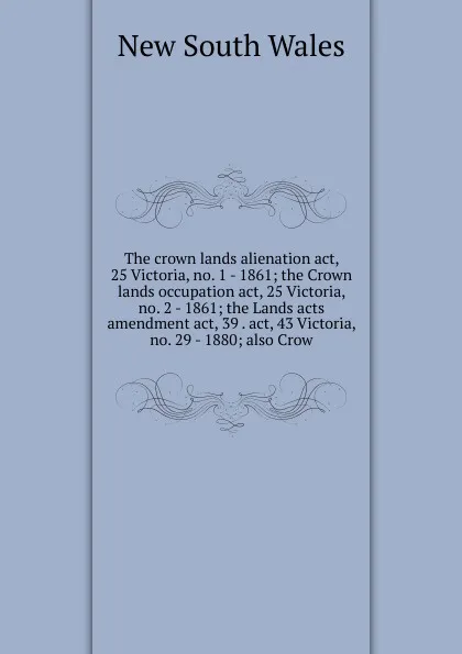 Обложка книги The crown lands alienation act, 25 Victoria, no. 1 - 1861; the Crown lands occupation act, 25 Victoria, no. 2 - 1861; the Lands acts amendment act, 39 . act, 43 Victoria, no. 29 - 1880; also Crow, New South Wales