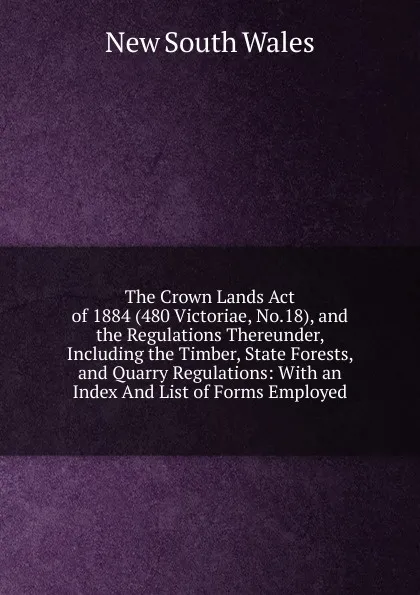 Обложка книги The Crown Lands Act of 1884 (480 Victoriae, No.18), and the Regulations Thereunder, Including the Timber, State Forests, and Quarry Regulations: With an Index And List of Forms Employed, New South Wales