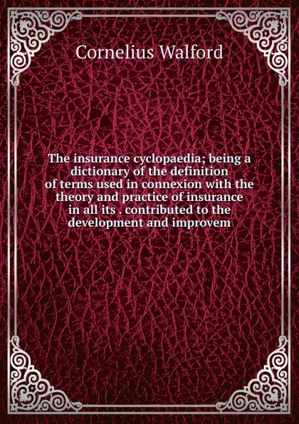 Обложка книги The insurance cyclopaedia; being a dictionary of the definition of terms used in connexion with the theory and practice of insurance in all its . contributed to the development and improvem, Cornelius Walford