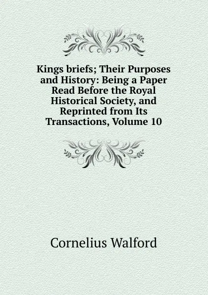 Обложка книги Kings briefs; Their Purposes and History: Being a Paper Read Before the Royal Historical Society, and Reprinted from Its Transactions, Volume 10, Cornelius Walford