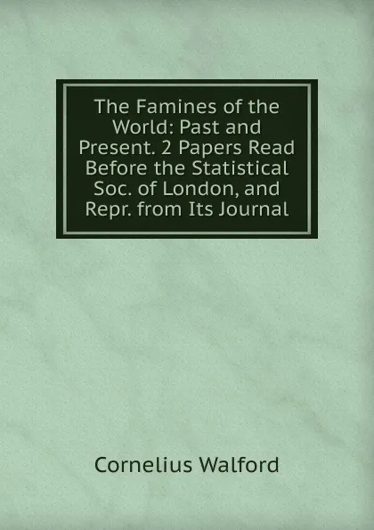 Обложка книги The Famines of the World: Past and Present. 2 Papers Read Before the Statistical Soc. of London, and Repr. from Its Journal, Cornelius Walford