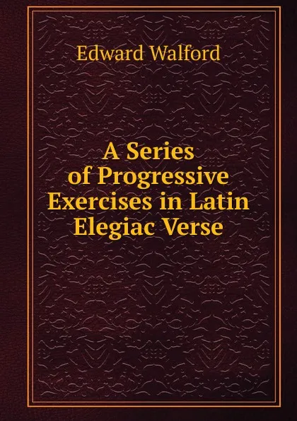 Обложка книги A Series of Progressive Exercises in Latin Elegiac Verse, Edward Walford