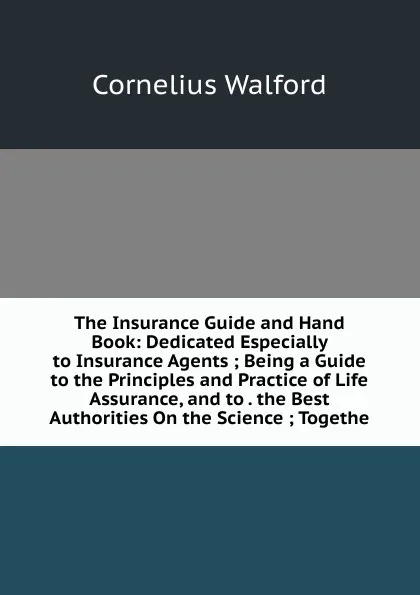 Обложка книги The Insurance Guide and Hand Book: Dedicated Especially to Insurance Agents ; Being a Guide to the Principles and Practice of Life Assurance, and to . the Best Authorities On the Science ; Togethe, Cornelius Walford