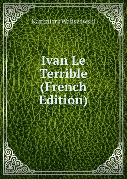 Обложка книги Ivan Le Terrible (French Edition), Kazimierz Waliszewski