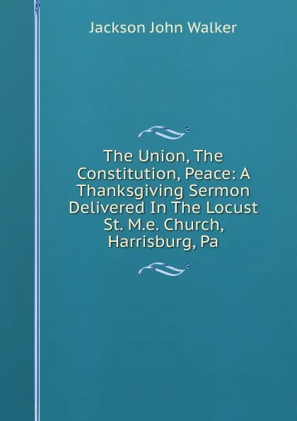 Обложка книги The Union, The Constitution, Peace: A Thanksgiving Sermon Delivered In The Locust St. M.e. Church, Harrisburg, Pa., Jackson John Walker