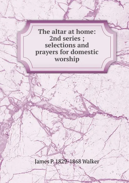 Обложка книги The altar at home: 2nd series ; selections and prayers for domestic worship, James P. 1829-1868 Walker