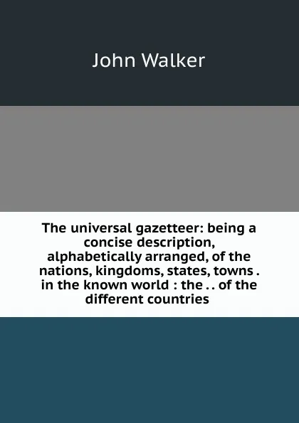 Обложка книги The universal gazetteer: being a concise description, alphabetically arranged, of the nations, kingdoms, states, towns . in the known world : the . . of the different countries ., John Walker