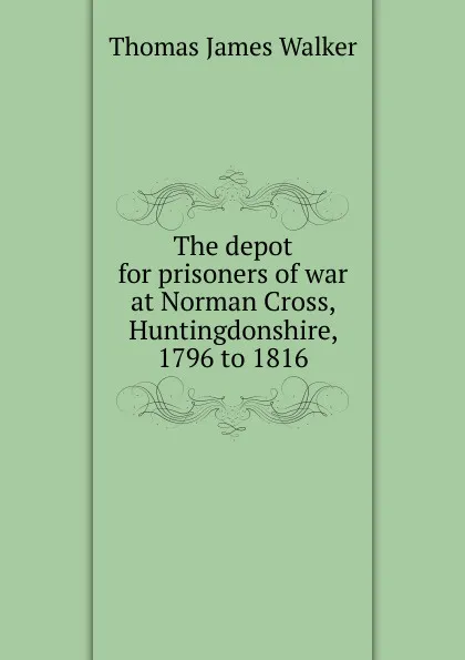 Обложка книги The depot for prisoners of war at Norman Cross, Huntingdonshire, 1796 to 1816, Thomas James Walker